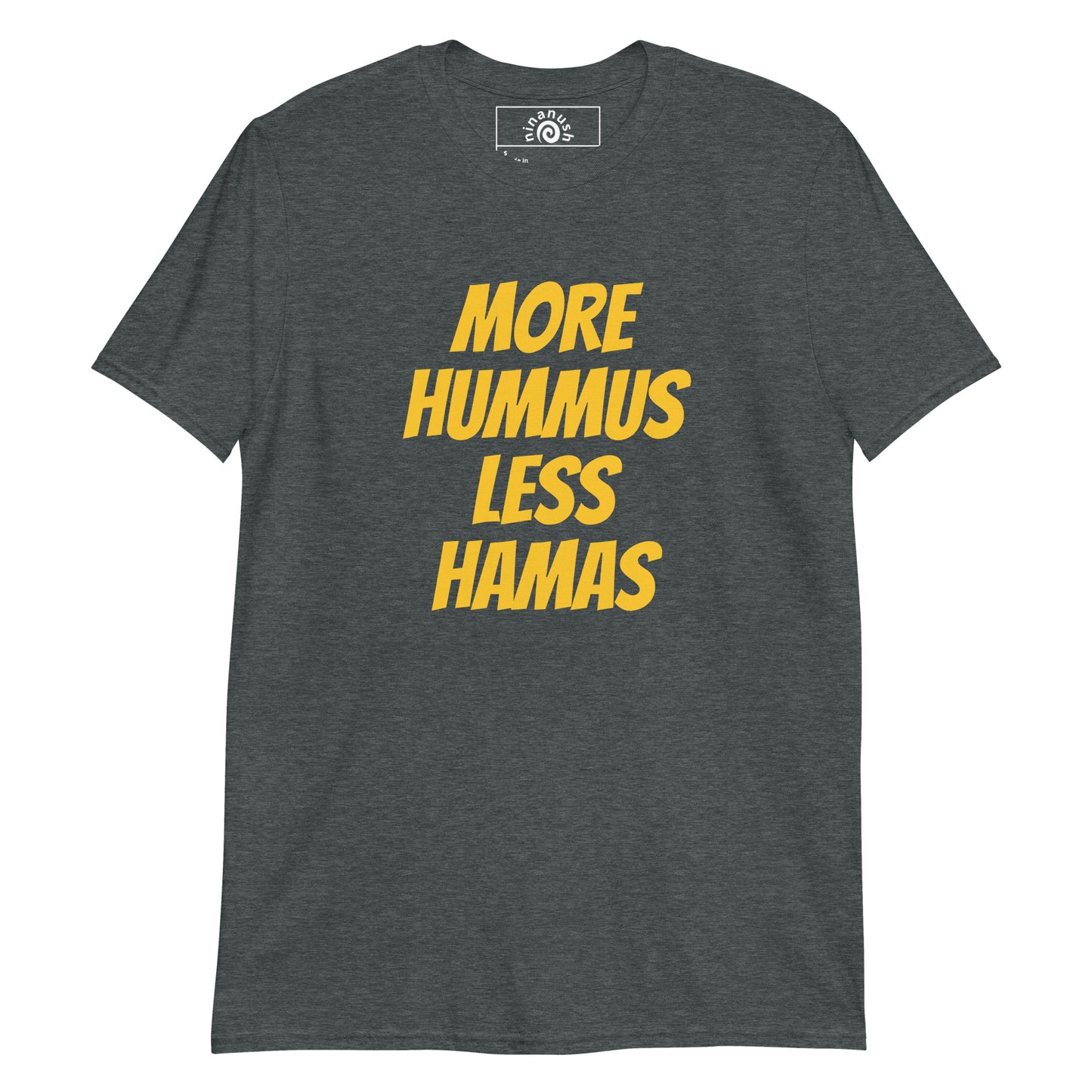Dark Gray More Hummus Less Hamas T-Shirt - Hummus Less Hamas T-shirt - Love hummus? Hate Hamas? Our More Hummus Less Hamas T-shirt is soft, comfortable and just what you need. It's a unisex t-shirt that comes in a variety of colors with "More Hummus Less Hamas", expertly printed on the front. Stand out in our sarcastic graphic t-shirts and funny foodie apparel. Designed by Nina and made just for you!