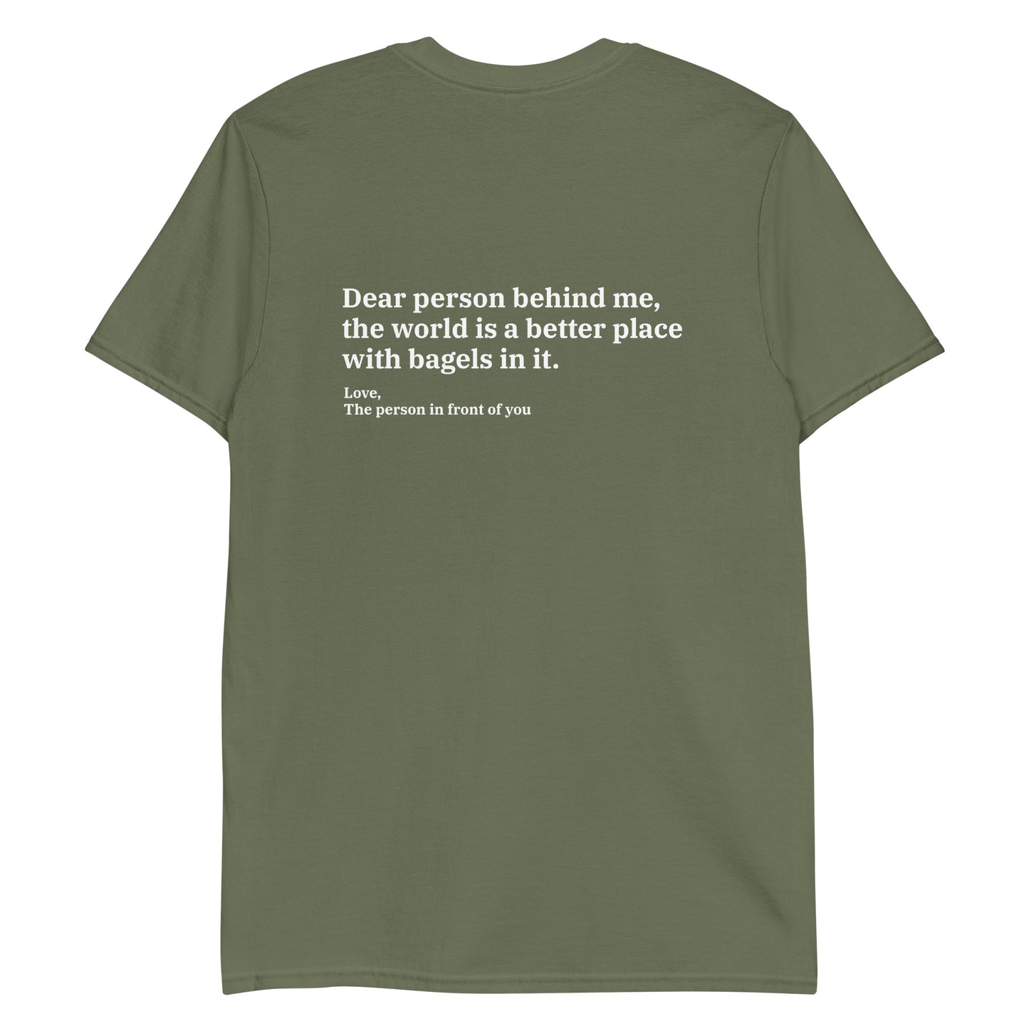 Army Green - Dear person behind me, the world is a better place with bagels in it. Love, The person in front of you T-shirt