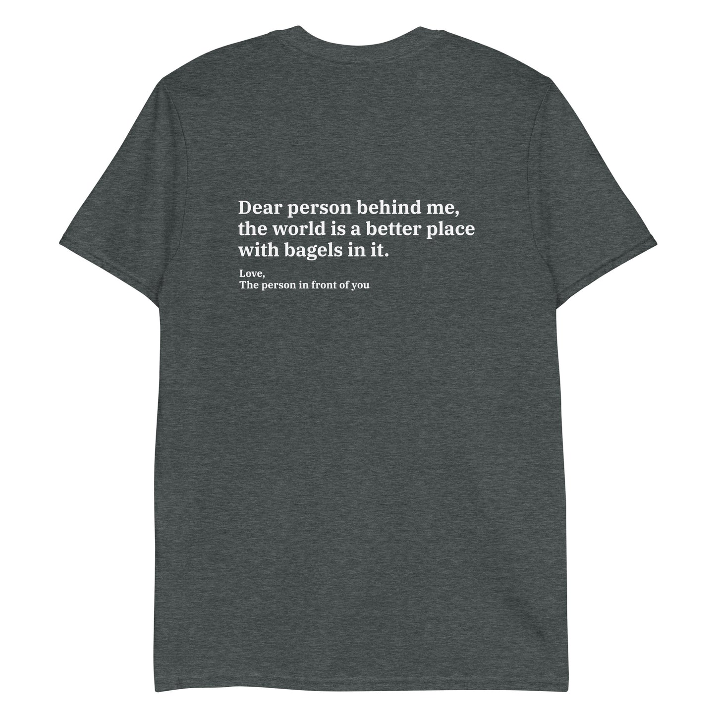 Dark Gray - Dear person behind me, the world is a better place with bagels in it. Love, The person in front of you T-shirt