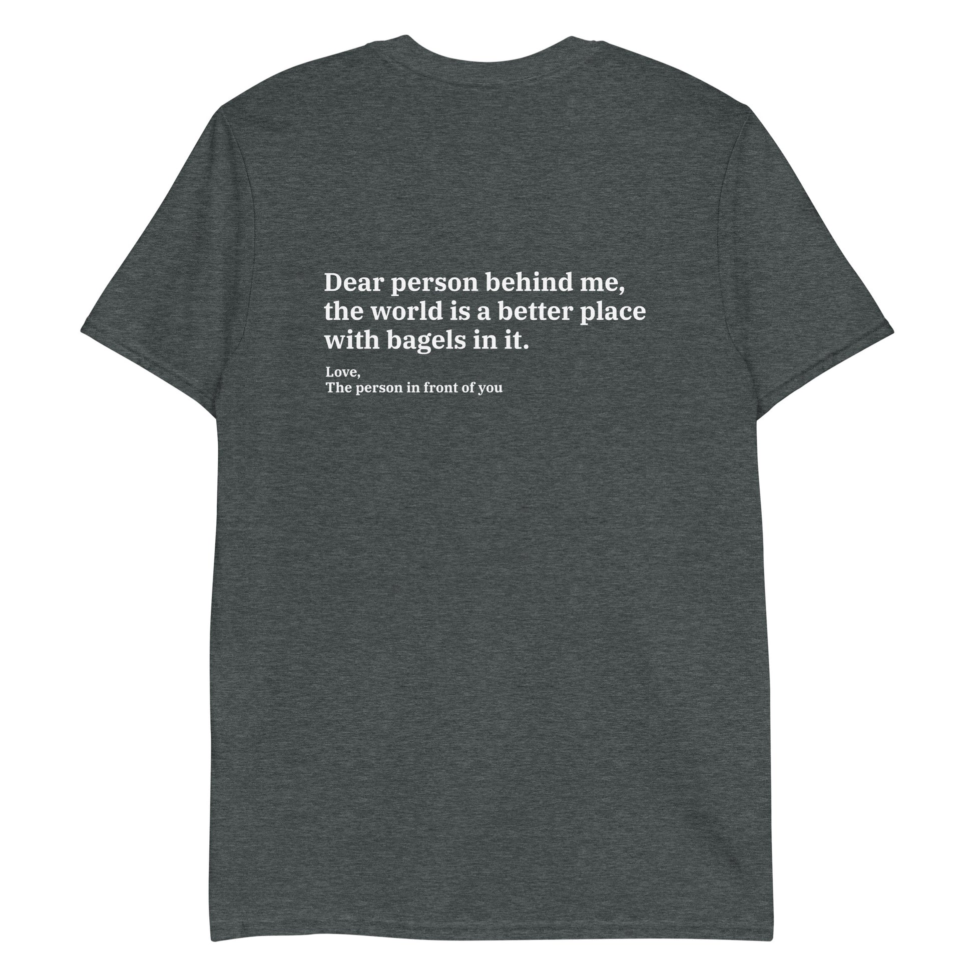 Dark Gray - Dear person behind me, the world is a better place with bagels in it. Love, The person in front of you T-shirt