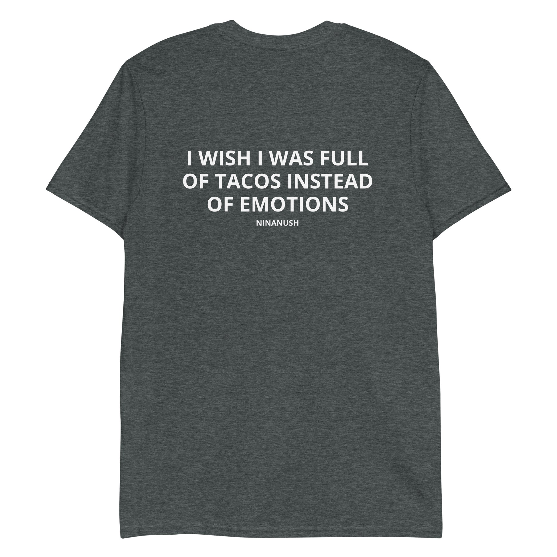 Dark Gray I Wish I Was Full Of Tacos Instead Of Emotions T-shirt from Nina's Funky Shop by ninanush - Do you love Tacos? Feeling a little emotional? Looking for a funny gift? Our More Tacos Less Emotions T-shirt is just what you need. It's a unisex t-shirt with "I Wish I Was Full Of Tacos Instead Of Emotions" and a small hand drawn taco design. A funny t-shirt for taco enthusiasts and a quirky t-shirt for foodies of all kinds.